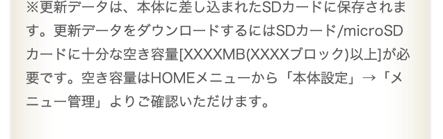 ※更新データは、本体に差し込まれたSDカードに保存されます。更新データをダウンロードするにはSDカード/microSDカードに十分な空き容量[XXXXMB(XXXXブロック)以上]が必要です。空き容量はHOMEメニューから「本体設定」→「メニュー管理」よりご確認いただけます。
