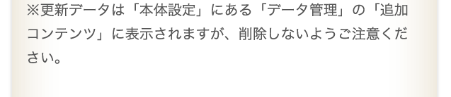 ※更新データは「本体設定」にある「データ管理」の「追加コンテンツ」に表示されますが、削除しないようご注意ください。