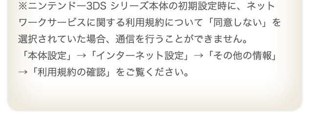 ※ニンテンドー3DS シリーズ本体の初期設定時に、ネットワークサービスに関する利用規約について「同意しない」を選択されていた場合、通信を行うことができません。「本体設定」→「インターネット設定」→「その他の情報」→「利用規約の確認」をご覧ください。