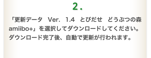 2.「更新データ Ver. 1.4 とびだせ どうぶつの森 amiibo+」を選択してダウンロードしてください。 ダウンロード完了後、自動で更新が行われます。