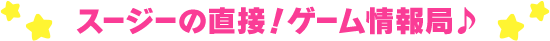 スージーの直接！ゲーム情報局♪