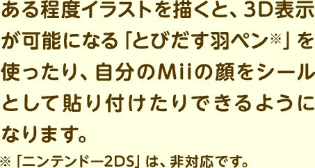ある程度イラストを描くと、3D表示が可能になる「とびだす羽ペン※」を使ったり、自分のMiiの顔をシールとして貼り付けたりできるようになります。 ※「ニンテンドー2DS」は、非対応です。