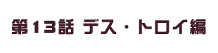 第13話 デス・トロイ編