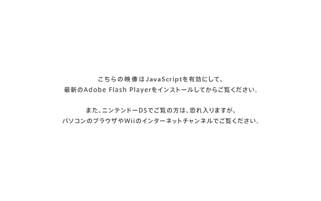 ������̉f����JavaScript�L���ɂ��āA�ŐV��Adobe Flash Player���C���X�g�[�����Ă��炲�����������B�܂��A�j���e���h�[DS�ł����̕��́A�������܂����A�p�\�R���̃u���E�U��Wii�̃C���^�[�l�b�g�`�����l���ł������������B