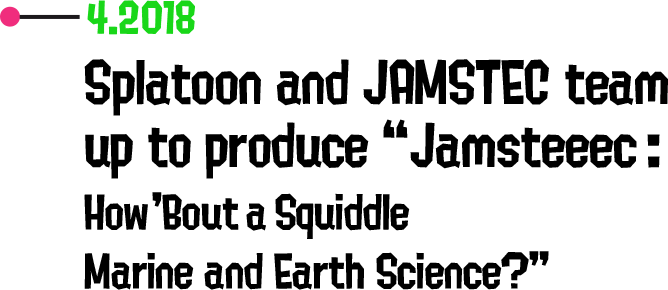 4.2018 Splatoon and JAMSTEC team up to produce “Jamsteeec: How 'Bout a Squiddle Marine and Earth Science?”
