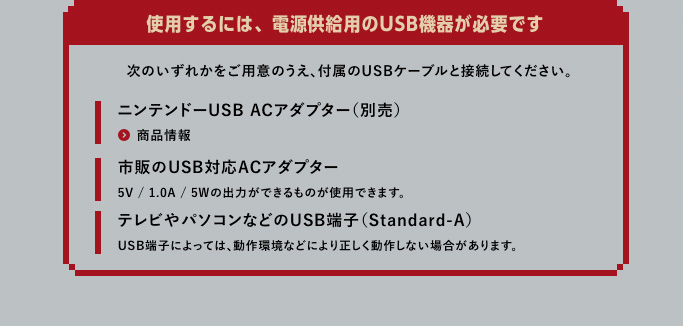 使用するには、電源供給用のUSB機器が必要です。次のいずれかをご用意のうえ、付属のUSBケーブルと接続してください。｜ニンテンドーUSB ACアダプター（別売）｜市販のUSB対応ACアダプター[5V / 1.0A / 5Wの出力ができるものが使用できます。]｜テレビやパソコンなどのUSB端子（Standard-A）[USB端子によっては、動作環境などにより正しく動作しない場合があります。]
