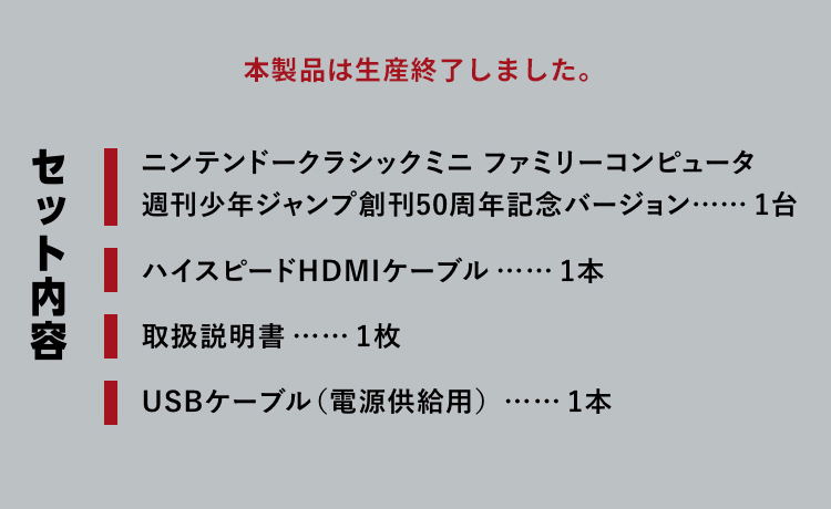 本製品は生産終了しました。　【セット内容】｜ニンテンドークラシックミニ ファミリーコンピュータ
      週刊少年ジャンプ創刊50周年記念バージョン: 1台｜ハイスピードHDMIケーブル: 1本｜取扱説明書: 1枚｜USBケーブル（電源供給用）: 1本