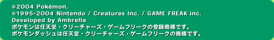 (c)2004 Pokemon.(c)1995-2004 Nintendo/Creatures Inc./GAME FREAK inc./Developed by Ambrella ポケモンは任天堂・クリーチャーズ・ゲームフリークの登録商標です。ポケモンダッシュは任天堂・クリーチャーズ・ゲームフリークの商標です。