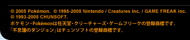 (C) 2005 Poke'mon. (C) 1995-2005 Nintendo / Creatures Inc. / GAME FREAK inc. (C) 1993-2005 CHUNSOFT.　ポケモン・Poke'monは任天堂・クリーチャーズ・ゲームフリークの登録商標です。「不思議のダンジョン」はチュンソフトの登録商標です。