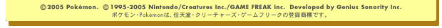 (C) 2005 Pokeon.　(C) 1995-2005 Nintendo / Creatures Inc. / GAME FREAK inc.　Developed by Genius Sonority Inc.　ポケモン・Pokemonは、任天堂・クリーチャーズ・ゲームフリークの登録商標です。