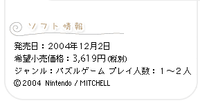 ソフト情報　発売日：2004年12月2日 希望小売価格：3,619円（税別）ジャンル：パズルゲーム プレイ人数：１〜２人 (C) 2004  Nintendo / MITCHELL