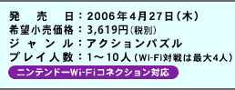 発売日：2006年4月27日（木）／希望小売価格：3,800円（税抜価格3,619円）／ジャンル：アクションパズル／プレイ人数：1〜10人（Wi-Fi対戦は最大4人）／ニンテンドーWi-Fiコネクション対応