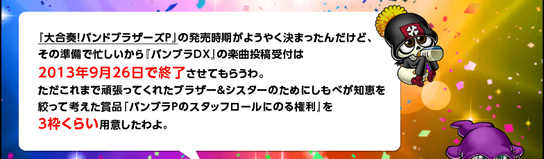 『大合奏！バンドブラザーズＰ』の発売時期がようやく決まったんだけど、その準備で忙しいから『バンブラDX』の楽曲投稿受付は2013年9月26日で終了させてもらうわ。ただこれまで頑張ってくれたブラザー＆シスターのためにしもべが知恵を絞って考えた賞品『バンブラＰのスタッフロールにのる権利』を3枠くらい用意したわよ。