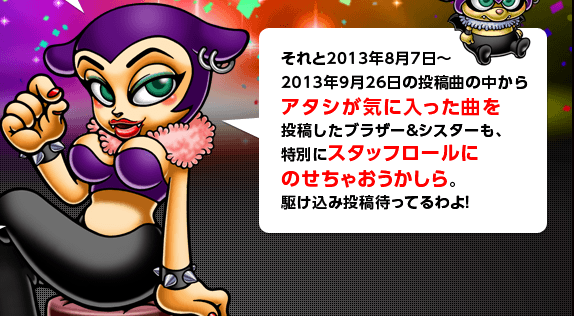 それと2013年8月7日～2013年9月26日の投稿曲の中からアタシが気に入った曲を投稿したブラザー＆シスターも、特別にスタッフロールにのせちゃおうかしら。駆け込み投稿待ってるわよ！