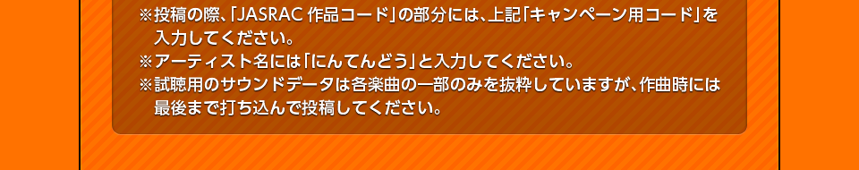 ※投稿の際、「JASRAC作品コード」の部分には、上記「キャンペーン用コード」を入力してください。※アーティスト名には「にんてんどう」と入力してください。※試聴用のサウンドデータは各楽曲の一部のみを抜粋していますが、作曲時には最後まで打ち込んで投稿してください。