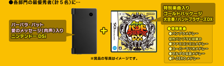 ●各部門の最優秀者（計５名）に…「バーバラ・バット愛のメッセージ（肉声）入りニンテンドーDSi」＋「特別楽曲入りゴールドパッケージ　大合奏！バンドブラザーズＤＸ」（特別楽曲：「バンブラメドレー」、初代バンブラに収録の「ファミコンミニメドレー」「スーパーマリオメドレー」「ゼルダの伝説メドレー」「F-ZEROメドレー」）※賞品の写真はイメージです。