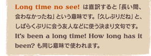 Long time no see! �͒��󂷂�Ɓu�����ԁA���Ȃ������ˁv�Ƃ����Ӗ��ł��B�u�v���Ԃ肾�ˁv�ƁA���΂炭�Ԃ�ɉ�F�l�ȂǂɎg�����܂蕶��ł��BIt�fs been a long time! How long has it been? �������Ӗ��Ŏg���܂��B