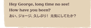 Hey George, long time no see! How have you been?�@�����A�W���[�W�A�v���Ԃ�I ���C�ɂ��Ă����H