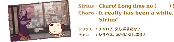 Sirius�FCharo! Long time no (�@) !�@Charo�FIt really has been a while, Sirius!�@�V���E�X�F�`�����I�v���Ԃ肾�ȁI�@�`�����F�V���E�X�A�{���ɋv���Ԃ�I