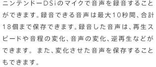 ニンテンドーＤＳｉのマイクで音声を録音することができます。録音できる音声は最大１０秒間、合計１８個まで保存できます。録音した音声は、再生スピードや音程の変化、音声の変化、逆再生などができます。また、変化させた音声を保存することもできます