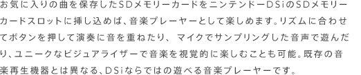 お気に入りの曲を保存したＳＤメモリーカードをニンテンドーＤＳｉのＳＤメモリーカードスロットに挿し込めば、音楽プレーヤーとして楽しめます。リズムに合わせてボタンを押して演奏に音を重ねたり、マイクでサンプリングした音声で遊んだり、ユニークなビジュアライザーで音楽を視覚的に楽しむことも可能。既存の音楽再生機器とは異なる、ＤＳｉならではの遊べる音楽プレーヤーです。