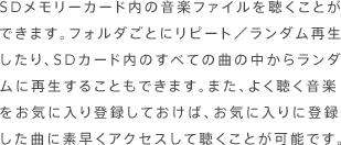 ＳＤメモリーカード内の音楽ファイルを聴くことができます。フォルダごとにリピート／ランダム再生したり、ＳＤカード内のすべての曲の中からランダムに再生することもできます。また、よく聴く音楽をお気に入り登録しておけば、お気に入りに登録した曲に素早くアクセスして聴くことが可能です。