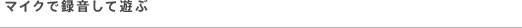 マイクで録音して遊ぶ