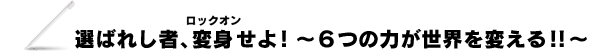 選ばれし者、変身（ロックオン）せよ！　～６つの力が世界を変える！！～