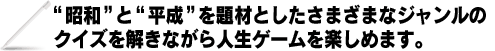“昭和”と“平成”を題材としたさまざまなジャンルのクイズを解きながら人生ゲームを楽しめます。