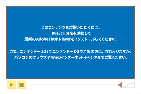 このコンテンツをご覧いただくには、JavaScriptを有効にして最新のAdobe Flash Playerをインストールしてください。また、ニンテンドー3DSやニンテンドーDSでご覧の方は、恐れ入りますが、パソコンのブラウザやWiiのインターネットチャンネルでご覧ください。