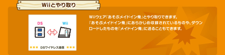 Wiiとやり取り　Wiiウェア『あそぶメイドイン俺』とやり取りできます。『あそぶメイドイン俺』にあらかじめ収録されているものや、ダウンロードしたものを『メイドイン俺』に送ることもできます。