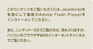 このコンテンツご覧いただくには、JavaScriptを有効にして最新のAdobe Flash Playerをインストールしてください。また、ニンテンドーDSでご覧の方は、恐れ入りますが、パソコンのブラウザやWiiのインターネットチャンネルでご覧ください。