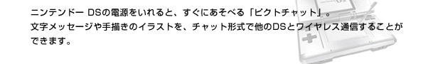 ニンテンドーDSの電源をいれると、すぐにあそべる「ピクトチャット」。文字メッセージや手描きのイラストを、チャット形式で他のDSとワイヤレス通信することができます。