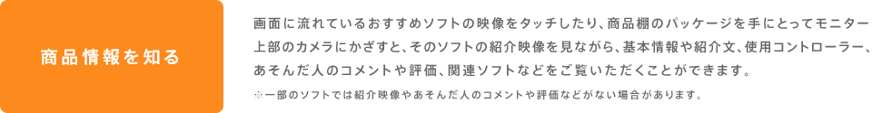商品情報を知る 画面に流れているおすすめソフトの映像をタッチしたり、商品棚のパッケージを手にとってモニター上部のカメラにかざすと、そのソフトの紹介映像を見ながら、基本情報や紹介文、使用コントローラー、あそんだ人のコメントや評価、関連ソフトなどをご覧いただくことができます。※一部のソフトでは紹介映像やあそんだ人のコメントや評価などがない場合があります。