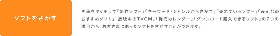 ソフトをさがす 画面をタッチして「新作ソフト」「キーワード・ジャンルからさがす」「売れているソフト」「みんなのおすすめソフト」「放映中のTVCM」「発売カレンダー」「ダウンロード購入できるソフト」の7つの項目から、お客さまにあったソフトをさがすことができます。