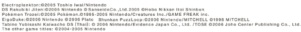 Electroplankton: (C)2005 Toshio Iwai/Nintendo  DS Rakubiki Jiten: (C)2005 Nintendo (C)Sanseido Co.,Ltd. 2005 (C)Hobo NikkanItoi Shinbun    Pokemon Trozei: (C)2005 Pokemon. (C)1995-2005 Nintendo/Creatures Inc./GAME FREAK inc.    EigoDuke: (C)2006 Nintendo (C)2006 Plato     Shunkan PuzzLoop: (C)2006 Nintendo/MITCHELL (C)1998 MITCHELL    Tabino Yubisashi Kaiwacho DS (Thai): (C)2006 Nintendo/Evidence Japan Co., Ltd./TOSE (C)2006 Joho Center Publishing Co., Ltd.    The other game titles: (C)2004-2005 Nintendo