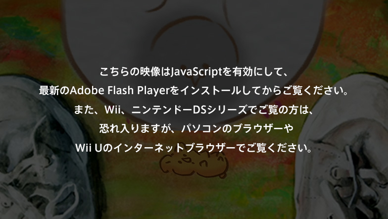������̉f����JavaScript��L���ɂ��āA�ŐV��Adobe Flash Player���C���X�g�[�����Ă��炲�����������B�܂��AWii�A�j���e���h�[DS�V���[�Y�ł����̕��́A�������܂����A�p�\�R���̃u���E�U�[��Wii U�̃C���^�[�l�b�g�u���E�U�[�ł������������B