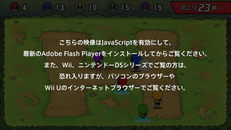 ������̉f����JavaScript��L���ɂ��āA�ŐV��Adobe Flash Player���C���X�g�[�����Ă��炲�����������B�܂��AWii�A�j���e���h�[DS�V���[�Y�ł����̕��́A�������܂����A�p�\�R���̃u���E�U�[��Wii U�̃C���^�[�l�b�g�u���E�U�[�ł������������B