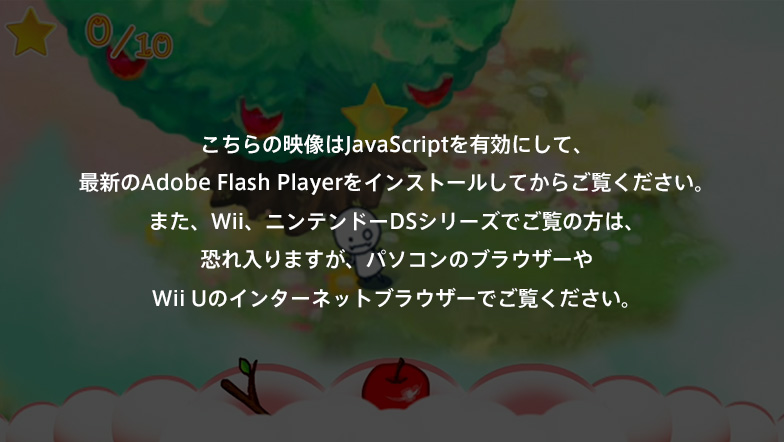 ������̉f����JavaScript��L���ɂ��āA�ŐV��Adobe Flash Player���C���X�g�[�����Ă��炲�����������B�܂��AWii�A�j���e���h�[DS�V���[�Y�ł����̕��́A�������܂����A�p�\�R���̃u���E�U�[��Wii U�̃C���^�[�l�b�g�u���E�U�[�ł������������B
