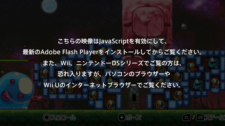 ������̉f����JavaScript��L���ɂ��āA�ŐV��Adobe Flash Player���C���X�g�[�����Ă��炲�����������B�܂��AWii�A�j���e���h�[DS�V���[�Y�ł����̕��́A�������܂����A�p�\�R���̃u���E�U�[��Wii U�̃C���^�[�l�b�g�u���E�U�[�ł������������B
