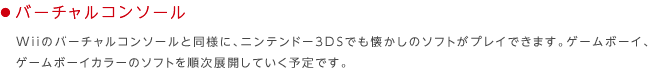 ���o�[�`�����R���\�[��
Wii�̃o�[�`�����R���\�[���Ɠ��l�ɁA�j���e���h�[3DS�ł��������̃\�t�g���v���C�ł��܂��B�Q�[���{�[�C�A�Q�[���{�[�C�J���[�̃\�t�g�������W�J���Ă����\��ł��B