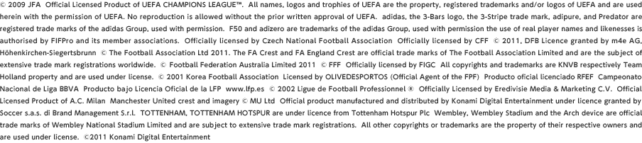 © 2009 JFA  Official Licensed Product of UEFA CHAMPIONS LEAGUE™.  All names, logos and trophies of UEFA are the property, registered trademarks and/or logos of UEFA and are used herein with the permission of UEFA. No reproduction is allowed without the prior written approval of UEFA.  adidas, the 3-Bars logo, the 3-Stripe trade mark, adipure, and Predator are registered trade marks of the adidas Group, used with permission.  F50 and adizero are trademarks of the adidas Group, used with permission the use of real player names and likenesses is authorised by FIFPro and its member associations.  Officially licensed by Czech National Football Association  Officially licensed by CFF  © 2011, DFB Licence granted by m4e AG, Höhenkirchen-Siegertsbrunn  © The Football Association Ltd 2011. The FA Crest and FA England Crest are official trade marks of The Football Association Limited and are the subject of extensive trade mark registrations worldwide.  © Football Federation Australia Limited 2011  © FFF  Officially licensed by FIGC  All copyrights and trademarks are KNVB respectively Team Holland property and are used under license.  © 2001 Korea Football Association  Licensed by OLIVEDESPORTOS (Official Agent of the FPF)  Producto oficial licenciado RFEF  Campeonato  Nacional de Liga BBVA  Producto bajo Licencia Oficial de la LFP  www.lfp.es  © 2002 Ligue de Football Professionnel ®  Officially Licensed by Eredivisie Media & Marketing C.V.  Official Licensed Product of A.C. Milan  Manchester United crest and imagery © MU Ltd  Official product manufactured and distributed by Konami Digital Entertainment under licence granted by Soccer s.a.s. di Brand Management S.r.l.  TOTTENHAM, TOTTENHAM HOTSPUR are under licence from Tottenham Hotspur Plc  Wembley, Wembley Stadium and the Arch device are official trade marks of Wembley National Stadium Limited and are subject to extensive trade mark registrations.  All other copyrights or trademarks are the property of their respective owners and are used under license.  ©2011 Konami Digital Entertainment