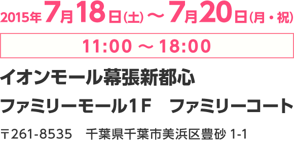 2015年7月18日（土）～7月20日（月・祝）11:00～18:00　イオンモール幕張新都心　ファミリーモール１Ｆ　ファミリーコート　〒261-8535　千葉県千葉市美浜区豊砂1-1