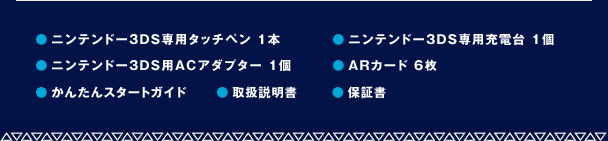 ●ニンテンドー3DS専用タッチペン 1本　●ニンテンドー3DS専用充電台 1個　●ニンテンドー3DS用ACアダプター 1個　●ARカード 6枚　●かんたんスタートガイド　●取扱説明書　●保証書
