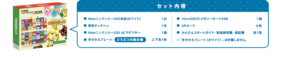 セット内容Newニンテンドー3DS本体(ホワイト)1台/専用タッチペン1本/Newニンテンドー3DS ACアダプター1個/きせかえプレート どうぶつの森仕様 上下各1枚/microSDHCメモリーカード4GB 1個/ARカード6枚/かんたんスタートガイド・取扱説明書・保証書 各1冊/※「きせかえプレート（ホワイト）」は付属しません。