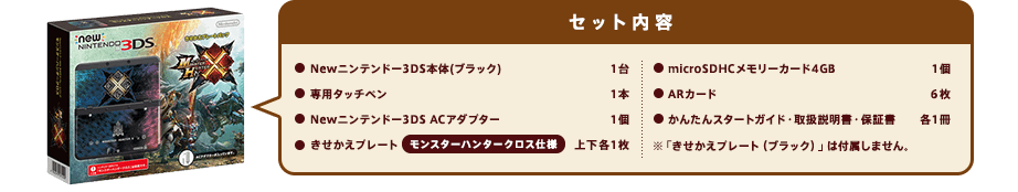 セット内容Newニンテンドー3DS本体（ブラック）1台/専用タッチペン1本/Newニンテンドー3DS ACアダプター1個/きせかえプレート モンスターハンタークロス仕様 上下各1枚/microSDHCメモリーカード4GB 1個/ARカード6枚/かんたんスタートガイド・取扱説明書・保証書 各1冊/※「きせかえプレート（ブラック）」は付属しません。