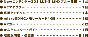 Newニンテンドー3DS LL本体 MHXブルー仕様　1台、ACアダプター1個、専用タッチペン　1本、microSDHCメモリーカード4GB　1個、ARカード　6枚、かんたんスタートガイド　1冊、取扱説明書・保証書　各1冊