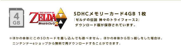 SDHCメモリーカード4GB 1枚 『ゼルダの伝説 神々のトライフォース２』ダウンロード版が保存されています。※ほかの本体にこのSDカードを差し込んでも遊べません。ほかの本体から引っ越しをした場合は、ニンテンドーeショップから無料で再ダウンロードすることができます。