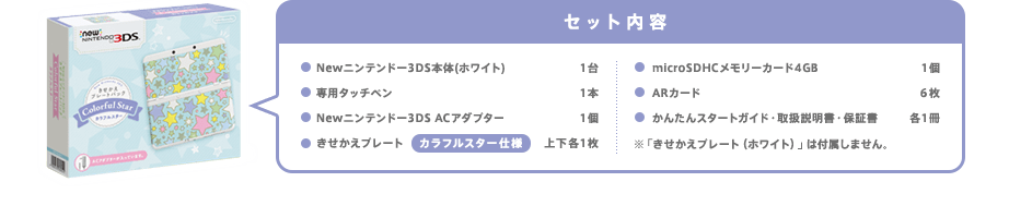 セット内容Newニンテンドー3DS本体1台/専用タッチペン1本/Newニンテンドー3DS ACアダプター1個/きせかえプレート カラフルスター仕様 上下各1枚/microSDHCメモリーカード4GB 1個/ARカード6枚/かんたんスタートガイド・取扱説明書・保証書 各1冊/※「きせかえプレート（ホワイト）」は付属しません。