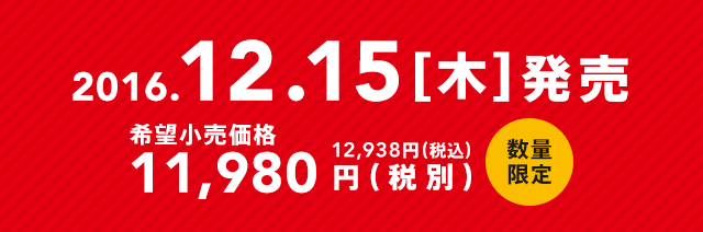 2016.12.15[木]発売　希望小売価格11,980円（税別）12,938円（税込）数量限定